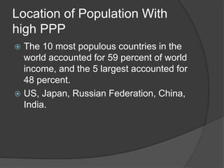 Location of Population With
high PPP
 The 10 most populous countries in the
world accounted for 59 percent of world
income, and the 5 largest accounted for
48 percent.
 US, Japan, Russian Federation, China,
India.
 