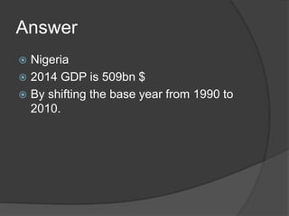 Answer
 Nigeria
 2014 GDP is 509bn $
 By shifting the base year from 1990 to
2010.
 