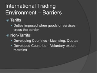 International Trading
Environment – Barriers
 Tariffs
 Duties imposed when goods or services
cross the border
 Non-Tarrifs
 Developing Countries - Licensing, Quotas
 Developed Countries – Voluntary export
restrains
 