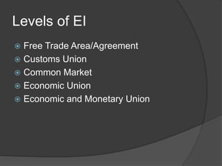 Levels of EI
 Free Trade Area/Agreement
 Customs Union
 Common Market
 Economic Union
 Economic and Monetary Union
 