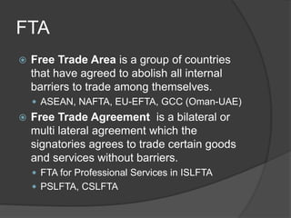 FTA
 Free Trade Area is a group of countries
that have agreed to abolish all internal
barriers to trade among themselves.
 ASEAN, NAFTA, EU-EFTA, GCC (Oman-UAE)
 Free Trade Agreement is a bilateral or
multi lateral agreement which the
signatories agrees to trade certain goods
and services without barriers.
 FTA for Professional Services in ISLFTA
 PSLFTA, CSLFTA
 