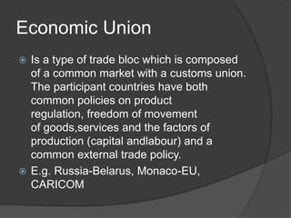 Economic Union
 Is a type of trade bloc which is composed
of a common market with a customs union.
The participant countries have both
common policies on product
regulation, freedom of movement
of goods,services and the factors of
production (capital andlabour) and a
common external trade policy.
 E.g. Russia-Belarus, Monaco-EU,
CARICOM
 