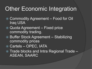 Other Economic Integration
 Commodity Agreement – Food for Oil
Iraq USA
 Quota Agreement – Fixed price
commodity trading.
 Buffer Stock Agreement – Stabilizing
commodity prices
 Cartels – OPEC, IATA
 Trade blocks and Intra Regional Trade –
ASEAN, SAARC
 