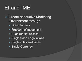 EI and IME
 Create conducive Marketing
Environment through
 Lifting barriers
 Freedom of movement
 Huge market access
 Single trade negotiations
 Single rules and tariffs
 Single Currency
 