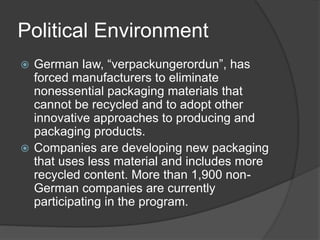 Political Environment
 German law, “verpackungerordun”, has
forced manufacturers to eliminate
nonessential packaging materials that
cannot be recycled and to adopt other
innovative approaches to producing and
packaging products.
 Companies are developing new packaging
that uses less material and includes more
recycled content. More than 1,900 non-
German companies are currently
participating in the program.
 