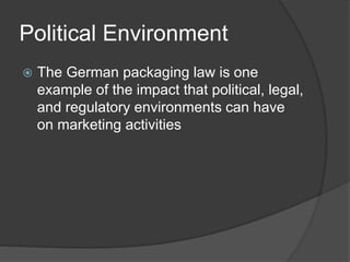 Political Environment
 The German packaging law is one
example of the impact that political, legal,
and regulatory environments can have
on marketing activities
 