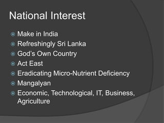 National Interest
 Make in India
 Refreshingly Sri Lanka
 God’s Own Country
 Act East
 Eradicating Micro-Nutrient Deficiency
 Mangalyan
 Economic, Technological, IT, Business,
Agriculture
 