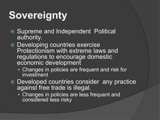 Sovereignty
 Supreme and Independent Political
authority.
 Developing countries exercise
Protectionism with extreme laws and
regulations to encourage domestic
economic development
 Changes in policies are frequent and risk for
investment
 Developed countries consider any practice
against free trade is illegal.
 Changes in policies are less frequent and
considered less risky
 