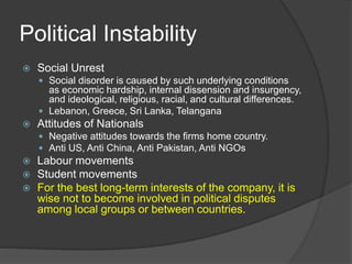 Political Instability
 Social Unrest
 Social disorder is caused by such underlying conditions
as economic hardship, internal dissension and insurgency,
and ideological, religious, racial, and cultural differences.
 Lebanon, Greece, Sri Lanka, Telangana
 Attitudes of Nationals
 Negative attitudes towards the firms home country.
 Anti US, Anti China, Anti Pakistan, Anti NGOs
 Labour movements
 Student movements
 For the best long-term interests of the company, it is
wise not to become involved in political disputes
among local groups or between countries.
 