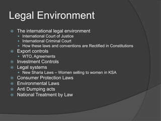 Legal Environment
 The international legal environment
 International Court of Justice
 International Criminal Court
 How these laws and conventions are Rectified in Constitutions
 Export controls
 WTO, Agreements
 Investment Controls
 Legal systems
 New Sharia Laws – Women selling to women in KSA
 Consumer Protection Laws
 Environmental Laws
 Anti Dumping acts
 National Treatment by Law
 