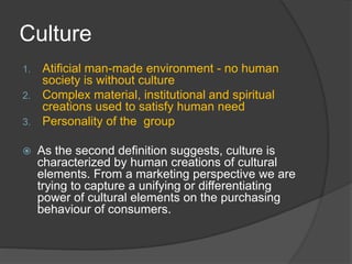 Culture
1. Atificial man-made environment - no human
society is without culture
2. Complex material, institutional and spiritual
creations used to satisfy human need
3. Personality of the group
 As the second definition suggests, culture is
characterized by human creations of cultural
elements. From a marketing perspective we are
trying to capture a unifying or differentiating
power of cultural elements on the purchasing
behaviour of consumers.
 