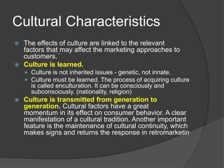 Cultural Characteristics
 The effects of culture are linked to the relevant
factors that may affect the marketing approaches to
customers.¨
 Culture is learned.
 Culture is not inherited issues - genetic, not innate.
 Culture must be learned. The process of acquiring culture
is called enculturation. It can be consciously and
subconsciously. (nationality, religion)
 Culture is transmitted from generation to
generation. Cultural factors have a great
momentum in its effect on consumer behavior. A clear
manifestation of a cultural tradition. Another important
feature is the maintenance of cultural continuity, which
makes signs and returns the response in retromarketin
 