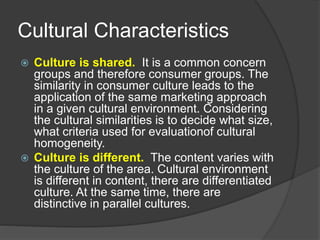 Cultural Characteristics
 Culture is shared. It is a common concern
groups and therefore consumer groups. The
similarity in consumer culture leads to the
application of the same marketing approach
in a given cultural environment. Considering
the cultural similarities is to decide what size,
what criteria used for evaluationof cultural
homogeneity.
 Culture is different. The content varies with
the culture of the area. Cultural environment
is different in content, there are differentiated
culture. At the same time, there are
distinctive in parallel cultures.
 