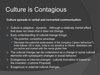 Culture is Contagious
Culture spreads in verbal and nonverbal communication.
 Culture is adaptive - dynamic. Although a relatively inertial effect
that does not mean that it does not change.
 Early understanding of cultural change brings:
 The potential competitive advantage
 Decrease the potential weaknesses of the company ("green behaviour"),
India follows US in style. India is not sensitive to Gluten. Marketers are
pro active and market with the name gluten free
 The cultural change can be understood as a change in some cultural
elements with subsequent changes in social behavior.
 Endogenous or internal changes - cultural innovation is based on
the invention. (I-phone Proposal)
 Exogenous or external cultural changes.
 
