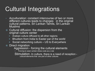 Cultural Integrations
• Acculturation: constant intercourse of two or more
different cultures leads to changes in the original
cultural patterns. Sri Lankan Tamils, Sri Lankan
Muslims
 Cultural diffusion: the dispersion from the
original culture center
 Arabian culture diffused to all other regions
 Bhudism from India to Easter par of the world
 Social networking culture – US to Everywhere
 Direct migration
Aggression - forcing the cultural elements
 Forcing to wear certain dress code as a rule
Stimulation - In culture, there is a need of reception -
cultural elements that are part of other cultures
 
