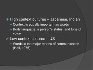  High context cultures – Japanese, Indian
 Context is equally important as words
 Body language, a person's status, and tone of
voice
 Low context cultures – US
 Words is the major means of communication
(Hall, 1976)
 