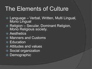 The Elements of Culture
 Language – Verbal, Written, Multi Lingual,
Mono Lingual
 Religion – Secular, Dominant Religion,
Mono Religious society.
 Aesthetics
 Manners and Customs
 Education
 Attitudes and values
 Social organization
 Demographic
 