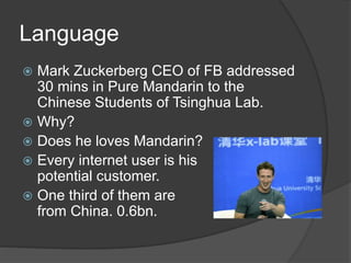 Language
 Mark Zuckerberg CEO of FB addressed
30 mins in Pure Mandarin to the
Chinese Students of Tsinghua Lab.
 Why?
 Does he loves Mandarin?
 Every internet user is his
potential customer.
 One third of them are
from China. 0.6bn.
 