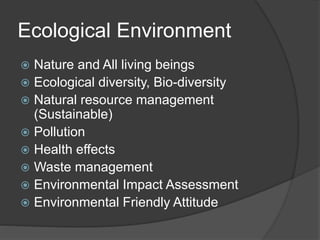 Ecological Environment
 Nature and All living beings
 Ecological diversity, Bio-diversity
 Natural resource management
(Sustainable)
 Pollution
 Health effects
 Waste management
 Environmental Impact Assessment
 Environmental Friendly Attitude
 