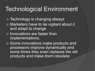 Technological Environment
 Technology is changing always
 Marketers have to be vigilant about it
and adapt to change
 Innovations are faster than
implementations.
 Some innovations make products and
processors improve dynamically and
some times they even replaces the old
products and make them obsolete
 