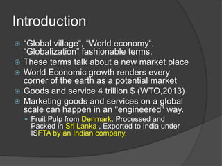 Introduction
 “Global village“, “World economy“,
“Globalization” fashionable terms.
 These terms talk about a new market place
 World Economic growth renders every
corner of the earth as a potential market
 Goods and service 4 trillion $ (WTO,2013)
 Marketing goods and services on a global
scale can happen in an "engineered" way.
 Fruit Pulp from Denmark, Processed and
Packed in Sri Lanka , Exported to India under
ISFTA by an Indian company.
 