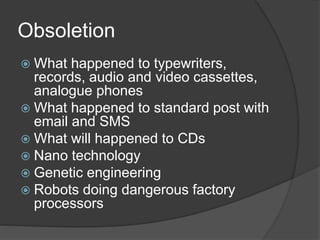 Obsoletion
 What happened to typewriters,
records, audio and video cassettes,
analogue phones
 What happened to standard post with
email and SMS
 What will happened to CDs
 Nano technology
 Genetic engineering
 Robots doing dangerous factory
processors
 