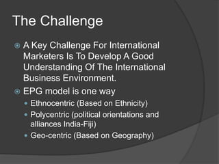 The Challenge
 A Key Challenge For International
Marketers Is To Develop A Good
Understanding Of The International
Business Environment.
 EPG model is one way
 Ethnocentric (Based on Ethnicity)
 Polycentric (political orientations and
alliances India-Fiji)
 Geo-centric (Based on Geography)
 