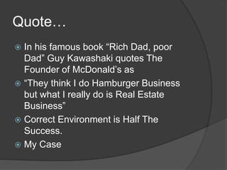 Quote…
 In his famous book “Rich Dad, poor
Dad” Guy Kawashaki quotes The
Founder of McDonald’s as
 “They think I do Hamburger Business
but what I really do is Real Estate
Business”
 Correct Environment is Half The
Success.
 My Case
 