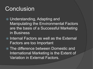 Conclusion
 Understanding, Adapting and
Manipulating the Environmental Factors
are the basis of a Successful Marketing
in Business
 Internal Factors as well as the External
Factors are too Important
 The difference between Domestic and
International Marketing is the Extent of
Variation in External Factors.
 