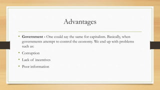 Advantages
• Government - One could say the same for capitalism. Basically, when
governments attempt to control the economy. We end up with problems
such as:
• Corruption
• Lack of incentives
• Poor information
 