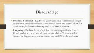 Disadvantage
• Irrational Behaviour - E.g. People ignore economic fundamentals but get
caught up in speculative bubbles. Stock market boom and bust of 1920s is a
classic example. American housing market in 2000s is another.
• Inequality - The benefits of Capitalism are rarely equitably distributed.
Wealth tend to accrue to a small % of the population. This means that
demand for luxury goods is often limited to a small % of the workforce
 