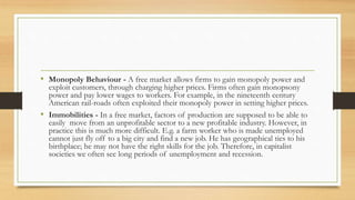 • Monopoly Behaviour - A free market allows firms to gain monopoly power and
exploit customers, through charging higher prices. Firms often gain monopsony
power and pay lower wages to workers. For example, in the nineteenth century
American rail-roads often exploited their monopoly power in setting higher prices.
• Immobilities - In a free market, factors of production are supposed to be able to
easily move from an unprofitable sector to a new profitable industry. However, in
practice this is much more difficult. E.g. a farm worker who is made unemployed
cannot just fly off to a big city and find a new job. He has geographical ties to his
birthplace; he may not have the right skills for the job. Therefore, in capitalist
societies we often see long periods of unemployment and recession.
 