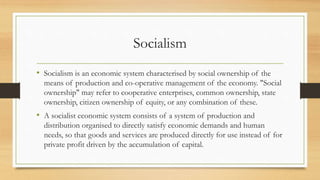 Socialism
• Socialism is an economic system characterised by social ownership of the
means of production and co-operative management of the economy. "Social
ownership" may refer to cooperative enterprises, common ownership, state
ownership, citizen ownership of equity, or any combination of these.
• A socialist economic system consists of a system of production and
distribution organised to directly satisfy economic demands and human
needs, so that goods and services are produced directly for use instead of for
private profit driven by the accumulation of capital.
 
