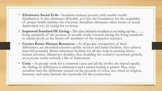 • Eliminates Social Evils - Socialism reduces poverty with eatable wealth
distribution. It also eliminates ill health, as it lays the foundation for the availability
of proper health facilities for everyone. Socialism eliminates other forms of social
deprivation too, by caring for everyone.
• Improved Standard Of Living - The idea behind socialism is to bring up the
living standards of the poorest. It actually works towards raising the living standards
to similar levels, as the better-off members of the respective societies.
• Creates Better Human Resources - As all people, irrespective of their
differences, are provided extensive public services and better facilities, they achieve
their full potential. Better education facilities for all also help in creating better
human resource. Manpower doubles, thus doubling the country’s economic growth,
as everyone works towards a life of betterment.
• Unity - As people work for a common cause and all the profits are shared equally,
the feeling of selfishness is eliminated and a united feeling is gained. Plus, since
socialism bars the difference caused on the grounds of color, sex, creed or religion,
harmony and unity become the keywords for the countrymen.
 