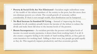 • Poverty & Social Evils Are Not Eliminated - Socialism might redistribute some
of the wealth of the richest members of the society to the poor, but this move does
not eliminate poverty as a whole. The overall growth of economy suffers
considerably. If there is not enough wealth, then distribution can be hampered.
• No Real Increase In Standard Of Living - Instead of improving the living
standards for all, socialism actually lowers the income of the richest to reduce the
divide and make them fall close to the income levels of the poorest.
• Boosts Incompetence - As socialism provides the poorest with higher levels of
income via social security payments, it deters them from working hard, if at all. It
also creates a negative feeling in the minds of hard working fellows, as they gain no
extra incentives for working hard. Adding to their woes, lazy people get paid equally
as they do. This negatively impacts productivity and thus economic growth.
 