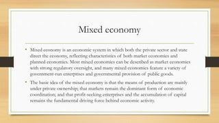 Mixed economy
• Mixed economy is an economic system in which both the private sector and state
direct the economy, reflecting characteristics of both market economies and
planned economies. Most mixed economies can be described as market economies
with strong regulatory oversight, and many mixed economies feature a variety of
government-run enterprises and governmental provision of public goods.
• The basic idea of the mixed economy is that the means of production are mainly
under private ownership; that markets remain the dominant form of economic
coordination; and that profit-seeking enterprises and the accumulation of capital
remains the fundamental driving force behind economic activity.
 