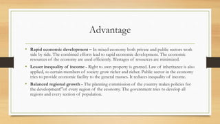Advantage
• Rapid economic development – In mixed economy both private and public sectors work
side by side. The combined efforts lead to rapid economic development. The economic
resources of the economy are used efficiently. Wastages of resources are minimized.
• Lesser inequality of income - Right to own property is granted. Law of inheritance is also
applied, so certain members of society grow richer and richer. Public sector in the economy
tries to provide economic facility to the general masses. It reduces inequality of income.
• Balanced regional growth - The planning commission of the country makes policies for
the development!"of every region of the economy. The government tries to develop all
regions and every section of population.
 