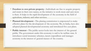 • Freedom to own private property - Individuals are free to acquire property
and retain in their own names, so the initiative to work more and earn more
is there. It helps in the rapid development of the economy in the field of
agriculture, industry and other services.
• Planned development - The planing commission is empowered to make
effective plans for the development of the economy. We, in India, have also
adopted planned developmental economy and introduced five year plans.
• Public interest - The public sector looks into the interest of the general
public. The government under this economy is said to be welfare state. It
introduces social insurance schemes, incurs expenditure and manages
economy in the interest of general masses of the country.
 