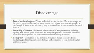Disadvantage
• Fear of nationalisation - Private and public sector coexists. The government has
the power to nationalise and own any industry, so private sector remains under a
psychological fear that their industry may be nationalised or taken over in the public
interest.
• Inequality of income - Inspite of all the efforts of the government to bring
equality, rich people grow richer and the inequality prevails. Economic resources
economic developments are concentrated with certain big industries.
• Corruption - Corruption is the common feature of mixed economy. Black-
marketing, profiteering, dishonest dealings and corruption is seen both at higher
and lower levels.
 