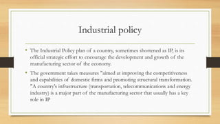 Industrial policy
• The Industrial Policy plan of a country, sometimes shortened as IP, is its
official strategic effort to encourage the development and growth of the
manufacturing sector of the economy.
• The government takes measures "aimed at improving the competitiveness
and capabilities of domestic firms and promoting structural transformation.
"A country's infrastructure (transportation, telecommunications and energy
industry) is a major part of the manufacturing sector that usually has a key
role in IP
 