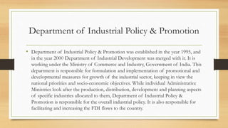 Department of Industrial Policy & Promotion
• Department of Industrial Policy & Promotion was established in the year 1995, and
in the year 2000 Department of Industrial Development was merged with it. It is
working under the Ministry of Commerce and Industry, Government of India. This
department is responsible for formulation and implementation of promotional and
developmental measures for growth of the industrial sector, keeping in view the
national priorities and socio-economic objectives. While individual Administrative
Ministries look after the production, distribution, development and planning aspects
of specific industries allocated to them, Department of Industrial Policy &
Promotion is responsible for the overall industrial policy. It is also responsible for
facilitating and increasing the FDI flows to the country.
 