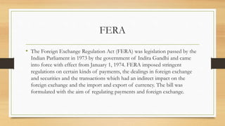 FERA
• The Foreign Exchange Regulation Act (FERA) was legislation passed by the
Indian Parliament in 1973 by the government of Indira Gandhi and came
into force with effect from January 1, 1974. FERA imposed stringent
regulations on certain kinds of payments, the dealings in foreign exchange
and securities and the transactions which had an indirect impact on the
foreign exchange and the import and export of currency. The bill was
formulated with the aim of regulating payments and foreign exchange.
 