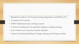 • Regulated in India by the Foreign Exchange Regulation Act(FERA),1973.
• Consisted of 81 sections.
• FERA Emphasized strict exchange control.
• Control everything that was specified, relating to foreign exchange.
• Law violators were treated as criminal offenders.
• Aimed at minimizing dealings in foreign exchange and foreign securities
 