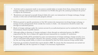 • Activities such as payments made to any person outside India or receipts from them, along with the deals in
foreign exchange and foreign security is restricted. It is FEMA that gives the central government the power
to impose the restrictions.
• Restrictions are imposed on people living in India who carry out transactions in foreign exchange, foreign
security or who own or hold immovable property abroad.
• Without general or specific permission of the MA restricts the transactions involving foreign exchange or
foreign security and payments from outside the country to India – the transactions should be made only
through an authorised person.
• Deals in foreign exchange under the current account by an authorised person can be restricted by the Central
Government, based on public interest.
• Although selling or drawing of foreign exchange is done through an authorised person, the RBI is
empowered by this Act to subject the capital account transactions to a number of restrictions.
• People living in India will be permitted to carry out transactions in foreign exchange, foreign security or to
own or hold immovable property abroad if the currency, security or property was owned or acquired when
he/she was living outside India, or when it was inherited by him/her from someone living outside India.
• Exporters are needed to furnish their export details to RBI. To ensure that the transactions are carried out
properly, RBI may ask the exporters to comply to its necessary requirements.
 