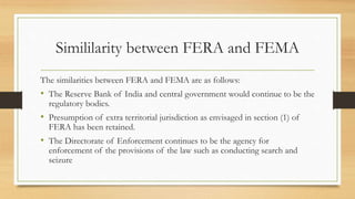 Simililarity between FERA and FEMA
The similarities between FERA and FEMA are as follows:
• The Reserve Bank of India and central government would continue to be the
regulatory bodies.
• Presumption of extra territorial jurisdiction as envisaged in section (1) of
FERA has been retained.
• The Directorate of Enforcement continues to be the agency for
enforcement of the provisions of the law such as conducting search and
seizure
 