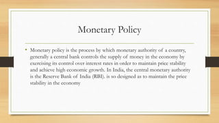 Monetary Policy
• Monetary policy is the process by which monetary authority of a country,
generally a central bank controls the supply of money in the economy by
exercising its control over interest rates in order to maintain price stability
and achieve high economic growth. In India, the central monetary authority
is the Reserve Bank of India (RBI). is so designed as to maintain the price
stability in the economy
 