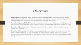 Objectives
• Price Stability - Price Stability implies promoting economic development with considerable emphasis on price
stability. The centre of focus is to facilitate the environment which is favourable to the architecture that enables the
developmental projects to run swiftly while also maintaining reasonable price stability.
• Controlled Expansion Of Bank Credit - One of the important functions of RBI is the controlled expansion of
bank credit and money supply with special attention to seasonal requirement for credit without affecting the output.
• Promotion of Fixed Investment - The aim here is to increase the productivity of investment by restraining non
essential fixed investment.
• Restriction of Inventories - Overfilling of stocks and products becoming outdated due to excess of stock often
results is sickness of the unit. To avoid this problem the central monetary authority carries out this essential
function of restricting the inventories. The main objective of this policy is to avoid over-stocking and idle money in
the organization
 