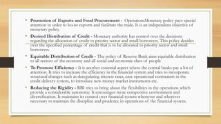 • Promotion of Exports and Food Procurement - OperationsMonetary policy pays special
attention in order to boost exports and facilitate the trade. It is an independent objective of
monetary policy.
• Desired Distribution of Credit - Monetary authority has control over the decisions
regarding the allocation of credit to priority sector and small borrowers. This policy decides
over the specified percentage of credit that is to be allocated to priority sector and small
borrowers.
• Equitable Distribution of Credit - The policy of Reserve Bank aims equitable distribution
to all sectors of the economy and all social and economic class of people
• To Promote Efficiency - It is another essential aspect where the central banks pay a lot of
attention. It tries to increase the efficiency in the financial system and tries to incorporate
structural changes such as deregulating interest rates, ease operational constraints in the
credit delivery system, to introduce new money market instruments etc.
• Reducing the Rigidity - RBI tries to bring about the flexibilities in the operations which
provide a considerable autonomy. It encourages more competitive environment and
diversification. It maintains its control over financial system whenever and wherever
necessary to maintain the discipline and prudence in operations of the financial system.
 