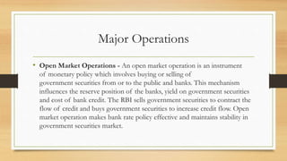 Major Operations
• Open Market Operations - An open market operation is an instrument
of monetary policy which involves buying or selling of
government securities from or to the public and banks. This mechanism
influences the reserve position of the banks, yield on government securities
and cost of bank credit. The RBI sells government securities to contract the
flow of credit and buys government securities to increase credit flow. Open
market operation makes bank rate policy effective and maintains stability in
government securities market.
 