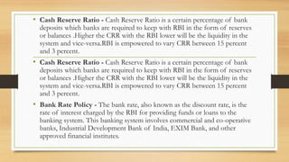 • Cash Reserve Ratio - Cash Reserve Ratio is a certain percentage of bank
deposits which banks are required to keep with RBI in the form of reserves
or balances .Higher the CRR with the RBI lower will be the liquidity in the
system and vice-versa.RBI is empowered to vary CRR between 15 percent
and 3 percent.
• Cash Reserve Ratio - Cash Reserve Ratio is a certain percentage of bank
deposits which banks are required to keep with RBI in the form of reserves
or balances .Higher the CRR with the RBI lower will be the liquidity in the
system and vice-versa.RBI is empowered to vary CRR between 15 percent
and 3 percent.
• Bank Rate Policy - The bank rate, also known as the discount rate, is the
rate of interest charged by the RBI for providing funds or loans to the
banking system. This banking system involves commercial and co-operative
banks, Industrial Development Bank of India, EXIM Bank, and other
approved financial institutes.
 